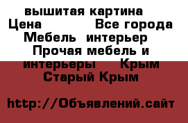 вышитая картина  › Цена ­ 8 000 - Все города Мебель, интерьер » Прочая мебель и интерьеры   . Крым,Старый Крым